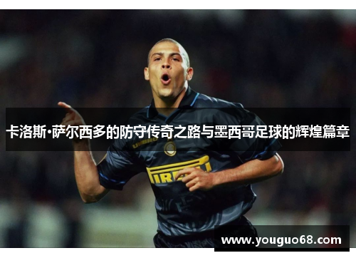 卡洛斯·萨尔西多的防守传奇之路与墨西哥足球的辉煌篇章