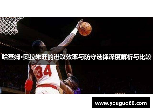 哈基姆·奥拉朱旺的进攻效率与防守选择深度解析与比较