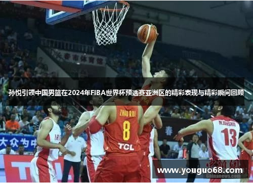 孙悦引领中国男篮在2024年FIBA世界杯预选赛亚洲区的精彩表现与精彩瞬间回顾