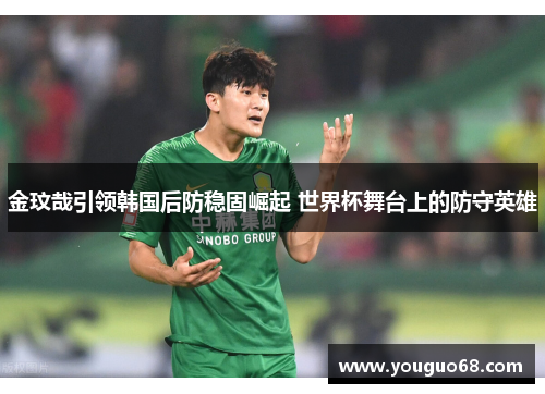 金玟哉引领韩国后防稳固崛起 世界杯舞台上的防守英雄