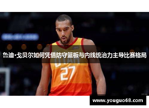 鲁迪·戈贝尔如何凭借防守篮板与内线统治力主导比赛格局