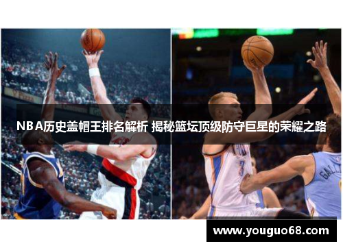 NBA历史盖帽王排名解析 揭秘篮坛顶级防守巨星的荣耀之路