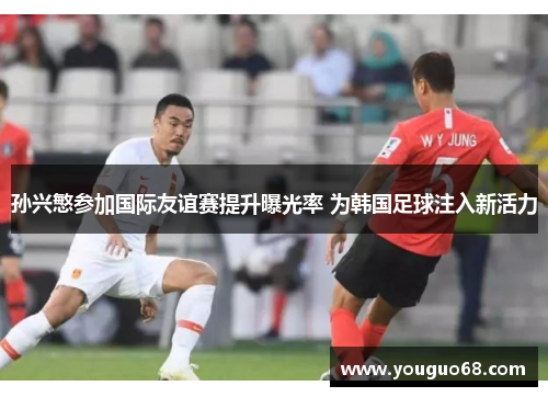 孙兴慜参加国际友谊赛提升曝光率 为韩国足球注入新活力
