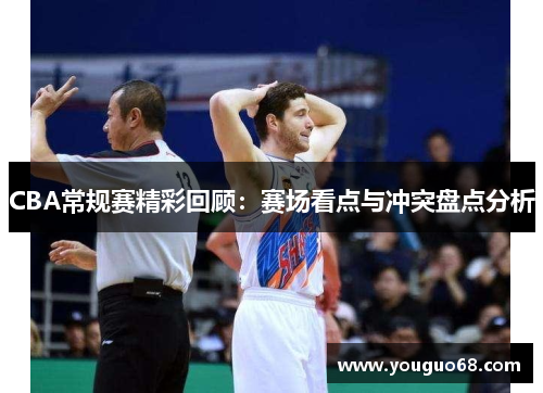 CBA常规赛精彩回顾：赛场看点与冲突盘点分析
