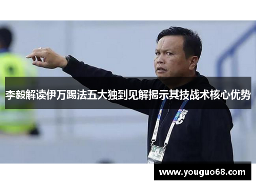 李毅解读伊万踢法五大独到见解揭示其技战术核心优势