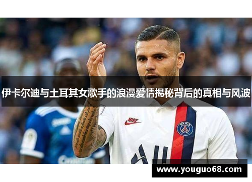 伊卡尔迪与土耳其女歌手的浪漫爱情揭秘背后的真相与风波