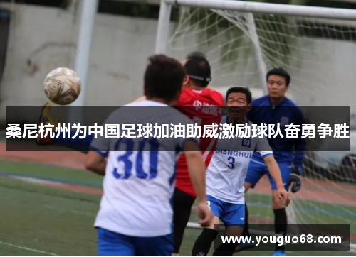 桑尼杭州为中国足球加油助威激励球队奋勇争胜